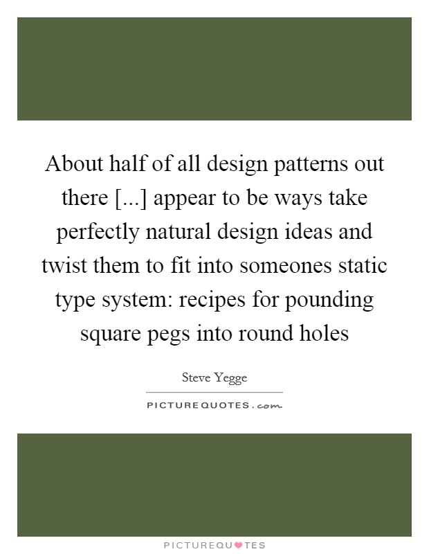 About half of all design patterns out there [...] appear to be ways take perfectly natural design ideas and twist them to fit into someones static type system: recipes for pounding square pegs into round holes Picture Quote #1