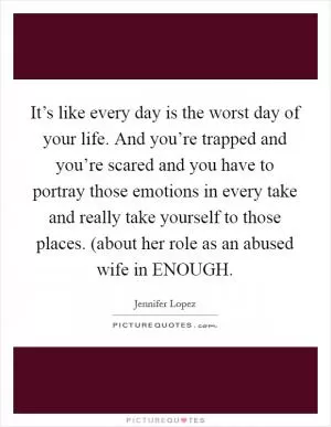It’s like every day is the worst day of your life. And you’re trapped and you’re scared and you have to portray those emotions in every take and really take yourself to those places. (about her role as an abused wife in ENOUGH Picture Quote #1