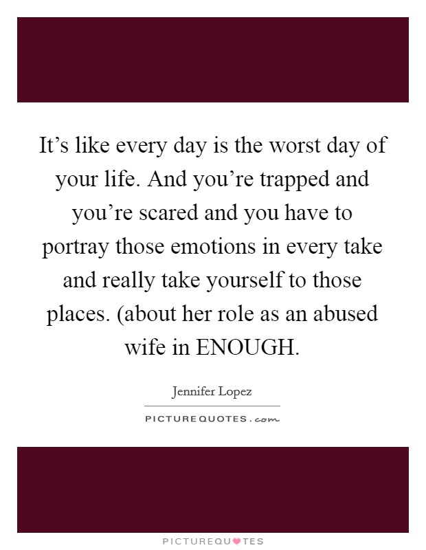 It's like every day is the worst day of your life. And you're trapped and you're scared and you have to portray those emotions in every take and really take yourself to those places. (about her role as an abused wife in ENOUGH Picture Quote #1