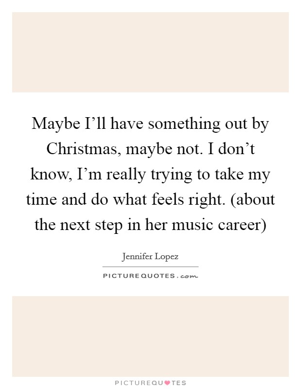 Maybe I'll have something out by Christmas, maybe not. I don't know, I'm really trying to take my time and do what feels right. (about the next step in her music career) Picture Quote #1