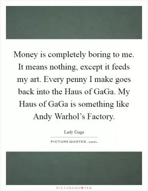 Money is completely boring to me. It means nothing, except it feeds my art. Every penny I make goes back into the Haus of GaGa. My Haus of GaGa is something like Andy Warhol’s Factory Picture Quote #1