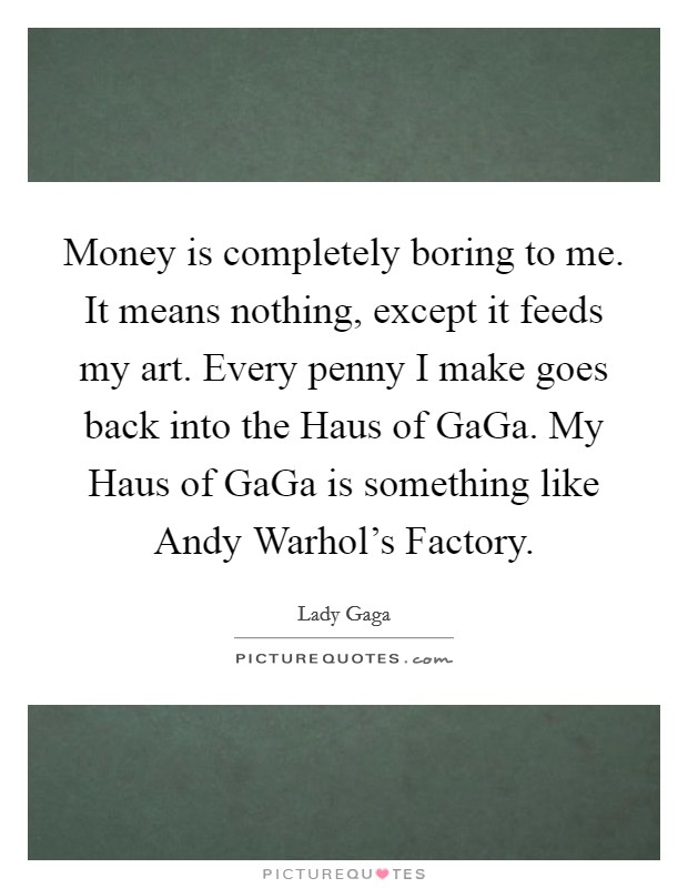 Money is completely boring to me. It means nothing, except it feeds my art. Every penny I make goes back into the Haus of GaGa. My Haus of GaGa is something like Andy Warhol's Factory Picture Quote #1