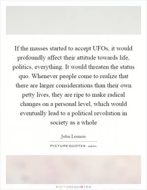 If the masses started to accept UFOs, it would profoundly affect their attitude towards life, politics, everything. It would threaten the status quo. Whenever people come to realize that there are larger considerations than their own petty lives, they are ripe to make radical changes on a personal level, which would eventually lead to a political revolution in society as a whole Picture Quote #1