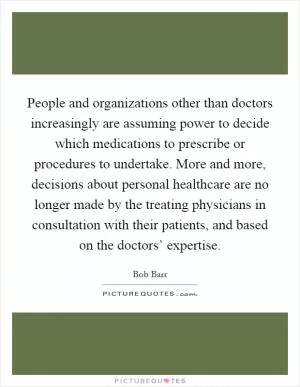 People and organizations other than doctors increasingly are assuming power to decide which medications to prescribe or procedures to undertake. More and more, decisions about personal healthcare are no longer made by the treating physicians in consultation with their patients, and based on the doctors’ expertise Picture Quote #1