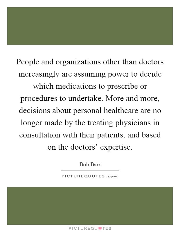 People and organizations other than doctors increasingly are assuming power to decide which medications to prescribe or procedures to undertake. More and more, decisions about personal healthcare are no longer made by the treating physicians in consultation with their patients, and based on the doctors' expertise Picture Quote #1