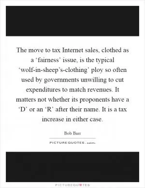The move to tax Internet sales, clothed as a ‘fairness’ issue, is the typical ‘wolf-in-sheep’s-clothing’ ploy so often used by governments unwilling to cut expenditures to match revenues. It matters not whether its proponents have a ‘D’ or an ‘R’ after their name. It is a tax increase in either case Picture Quote #1