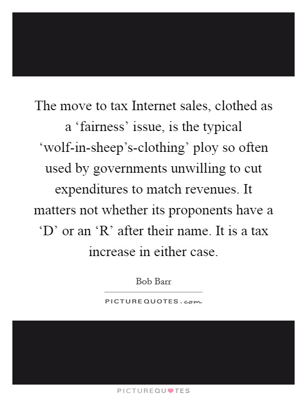 The move to tax Internet sales, clothed as a ‘fairness' issue, is the typical ‘wolf-in-sheep's-clothing' ploy so often used by governments unwilling to cut expenditures to match revenues. It matters not whether its proponents have a ‘D' or an ‘R' after their name. It is a tax increase in either case Picture Quote #1