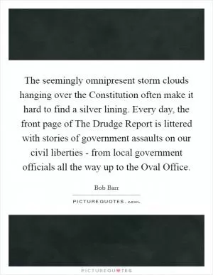The seemingly omnipresent storm clouds hanging over the Constitution often make it hard to find a silver lining. Every day, the front page of The Drudge Report is littered with stories of government assaults on our civil liberties - from local government officials all the way up to the Oval Office Picture Quote #1