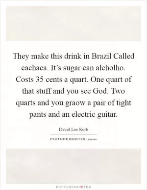 They make this drink in Brazil Called cachaca. It’s sugar can alcholho. Costs 35 cents a quart. One quart of that stuff and you see God. Two quarts and you graow a pair of tight pants and an electric guitar Picture Quote #1