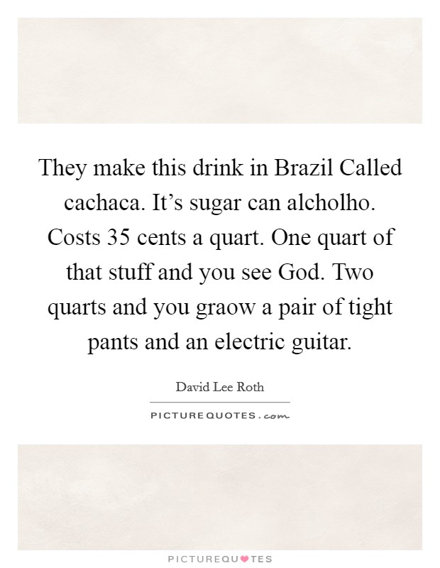 They make this drink in Brazil Called cachaca. It's sugar can alcholho. Costs 35 cents a quart. One quart of that stuff and you see God. Two quarts and you graow a pair of tight pants and an electric guitar Picture Quote #1