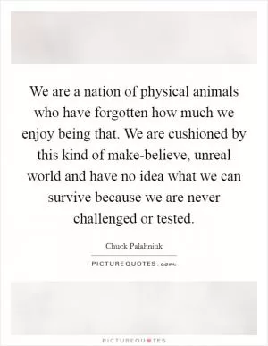 We are a nation of physical animals who have forgotten how much we enjoy being that. We are cushioned by this kind of make-believe, unreal world and have no idea what we can survive because we are never challenged or tested Picture Quote #1