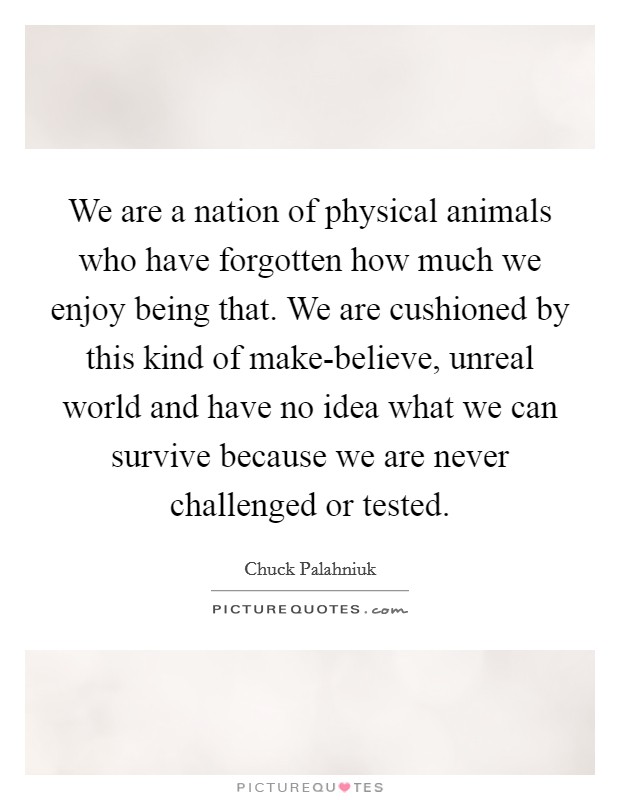 We are a nation of physical animals who have forgotten how much we enjoy being that. We are cushioned by this kind of make-believe, unreal world and have no idea what we can survive because we are never challenged or tested Picture Quote #1