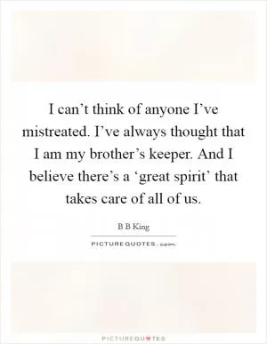 I can’t think of anyone I’ve mistreated. I’ve always thought that I am my brother’s keeper. And I believe there’s a ‘great spirit’ that takes care of all of us Picture Quote #1