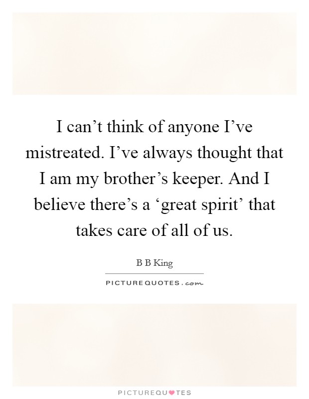 I can't think of anyone I've mistreated. I've always thought that I am my brother's keeper. And I believe there's a ‘great spirit' that takes care of all of us Picture Quote #1