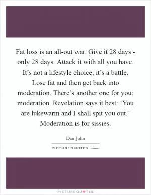 Fat loss is an all-out war. Give it 28 days - only 28 days. Attack it with all you have. It’s not a lifestyle choice; it’s a battle. Lose fat and then get back into moderation. There’s another one for you: moderation. Revelation says it best: ‘You are lukewarm and I shall spit you out.’ Moderation is for sissies Picture Quote #1