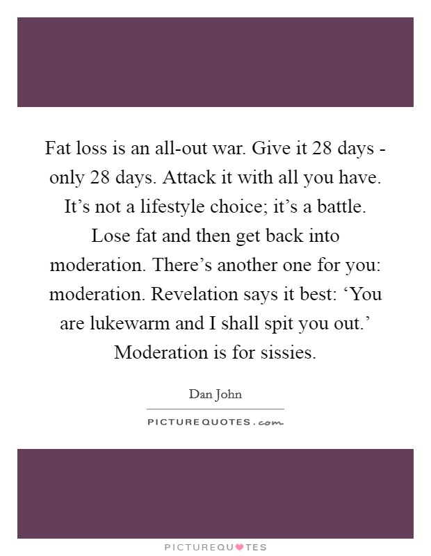 Fat loss is an all-out war. Give it 28 days - only 28 days. Attack it with all you have. It's not a lifestyle choice; it's a battle. Lose fat and then get back into moderation. There's another one for you: moderation. Revelation says it best: ‘You are lukewarm and I shall spit you out.' Moderation is for sissies Picture Quote #1