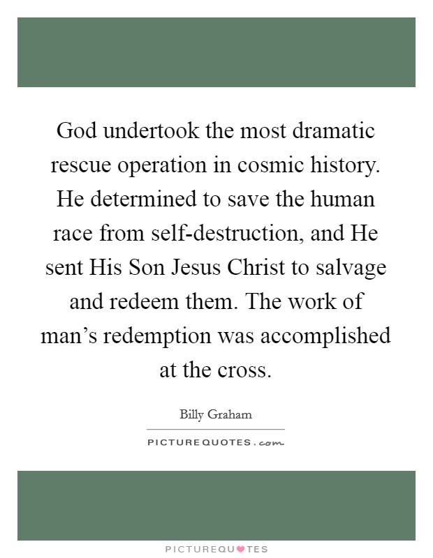 God undertook the most dramatic rescue operation in cosmic history. He determined to save the human race from self-destruction, and He sent His Son Jesus Christ to salvage and redeem them. The work of man's redemption was accomplished at the cross Picture Quote #1