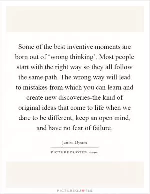 Some of the best inventive moments are born out of ‘wrong thinking’. Most people start with the right way so they all follow the same path. The wrong way will lead to mistakes from which you can learn and create new discoveries-the kind of original ideas that come to life when we dare to be different, keep an open mind, and have no fear of failure Picture Quote #1
