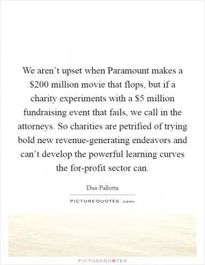 We aren’t upset when Paramount makes a $200 million movie that flops, but if a charity experiments with a $5 million fundraising event that fails, we call in the attorneys. So charities are petrified of trying bold new revenue-generating endeavors and can’t develop the powerful learning curves the for-profit sector can Picture Quote #1