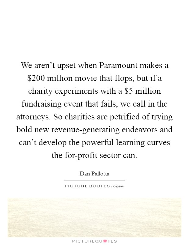 We aren't upset when Paramount makes a $200 million movie that flops, but if a charity experiments with a $5 million fundraising event that fails, we call in the attorneys. So charities are petrified of trying bold new revenue-generating endeavors and can't develop the powerful learning curves the for-profit sector can Picture Quote #1