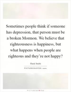 Sometimes people think if someone has depression, that person must be a broken Mormon. We believe that righteousness is happiness, but what happens when people are righteous and they’re not happy? Picture Quote #1