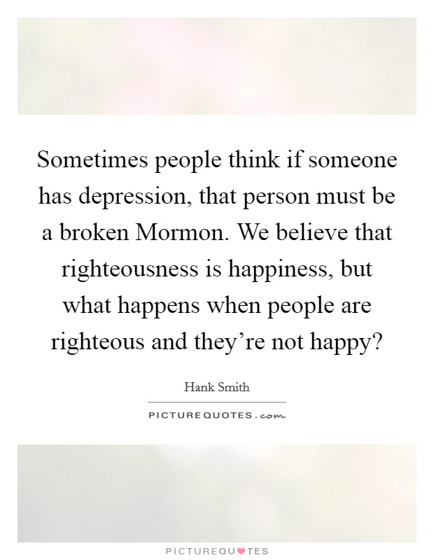 Sometimes people think if someone has depression, that person must be a broken Mormon. We believe that righteousness is happiness, but what happens when people are righteous and they're not happy? Picture Quote #1