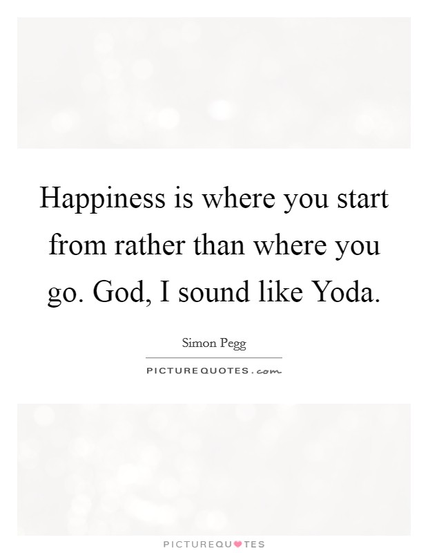 Happiness is where you start from rather than where you go. God, I sound like Yoda Picture Quote #1