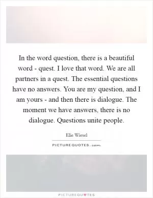 In the word question, there is a beautiful word - quest. I love that word. We are all partners in a quest. The essential questions have no answers. You are my question, and I am yours - and then there is dialogue. The moment we have answers, there is no dialogue. Questions unite people Picture Quote #1