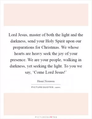 Lord Jesus, master of both the light and the darkness, send your Holy Spirit upon our preparations for Christmas. We whose hearts are heavy seek the joy of your presence. We are your people, walking in darkness, yet seeking the light. To you we say, ‘Come Lord Jesus!’ Picture Quote #1