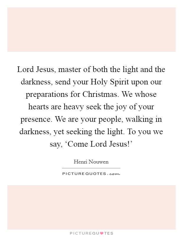 Lord Jesus, master of both the light and the darkness, send your Holy Spirit upon our preparations for Christmas. We whose hearts are heavy seek the joy of your presence. We are your people, walking in darkness, yet seeking the light. To you we say, ‘Come Lord Jesus!' Picture Quote #1