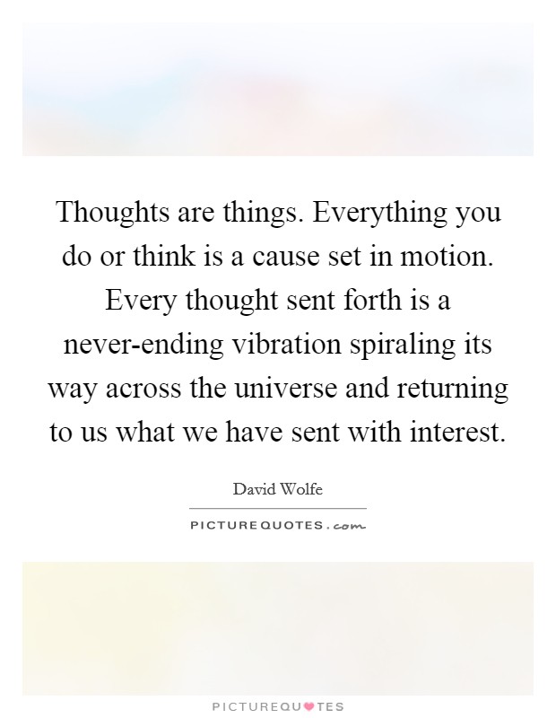 Thoughts are things. Everything you do or think is a cause set in motion. Every thought sent forth is a never-ending vibration spiraling its way across the universe and returning to us what we have sent with interest Picture Quote #1