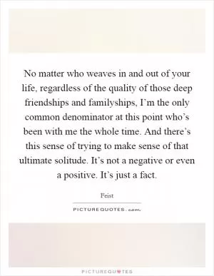 No matter who weaves in and out of your life, regardless of the quality of those deep friendships and familyships, I’m the only common denominator at this point who’s been with me the whole time. And there’s this sense of trying to make sense of that ultimate solitude. It’s not a negative or even a positive. It’s just a fact Picture Quote #1