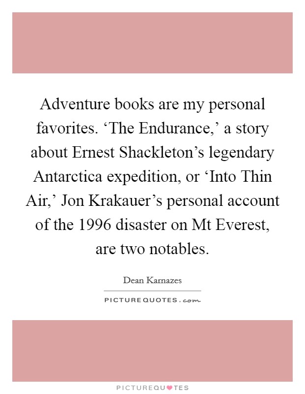 Adventure books are my personal favorites. ‘The Endurance,' a story about Ernest Shackleton's legendary Antarctica expedition, or ‘Into Thin Air,' Jon Krakauer's personal account of the 1996 disaster on Mt Everest, are two notables Picture Quote #1