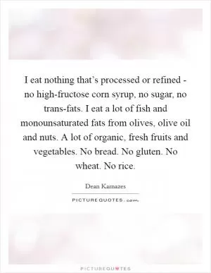 I eat nothing that’s processed or refined - no high-fructose corn syrup, no sugar, no trans-fats. I eat a lot of fish and monounsaturated fats from olives, olive oil and nuts. A lot of organic, fresh fruits and vegetables. No bread. No gluten. No wheat. No rice Picture Quote #1