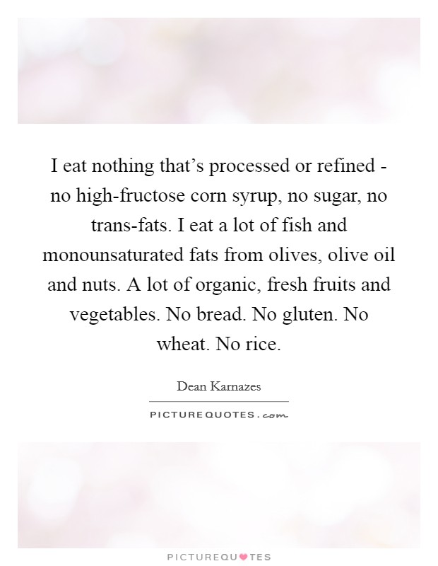 I eat nothing that's processed or refined - no high-fructose corn syrup, no sugar, no trans-fats. I eat a lot of fish and monounsaturated fats from olives, olive oil and nuts. A lot of organic, fresh fruits and vegetables. No bread. No gluten. No wheat. No rice Picture Quote #1