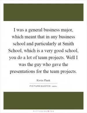 I was a general business major, which meant that in any business school and particularly at Smith School, which is a very good school, you do a lot of team projects. Well I was the guy who gave the presentations for the team projects Picture Quote #1