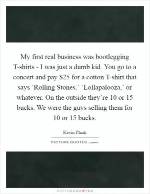 My first real business was bootlegging T-shirts - I was just a dumb kid. You go to a concert and pay $25 for a cotton T-shirt that says ‘Rolling Stones,’ ‘Lollapalooza,’ or whatever. On the outside they’re 10 or 15 bucks. We were the guys selling them for 10 or 15 bucks Picture Quote #1
