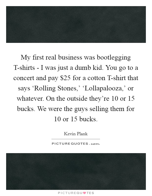 My first real business was bootlegging T-shirts - I was just a dumb kid. You go to a concert and pay $25 for a cotton T-shirt that says ‘Rolling Stones,' ‘Lollapalooza,' or whatever. On the outside they're 10 or 15 bucks. We were the guys selling them for 10 or 15 bucks Picture Quote #1