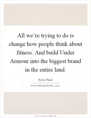 All we’re trying to do is change how people think about fitness. And build Under Armour into the biggest brand in the entire land Picture Quote #1