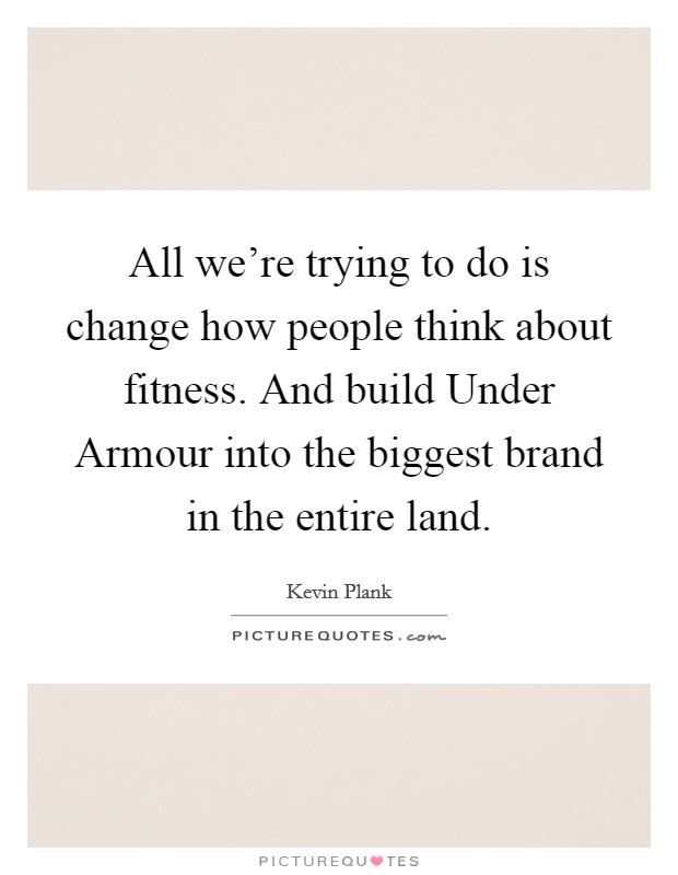 All we're trying to do is change how people think about fitness. And build Under Armour into the biggest brand in the entire land Picture Quote #1