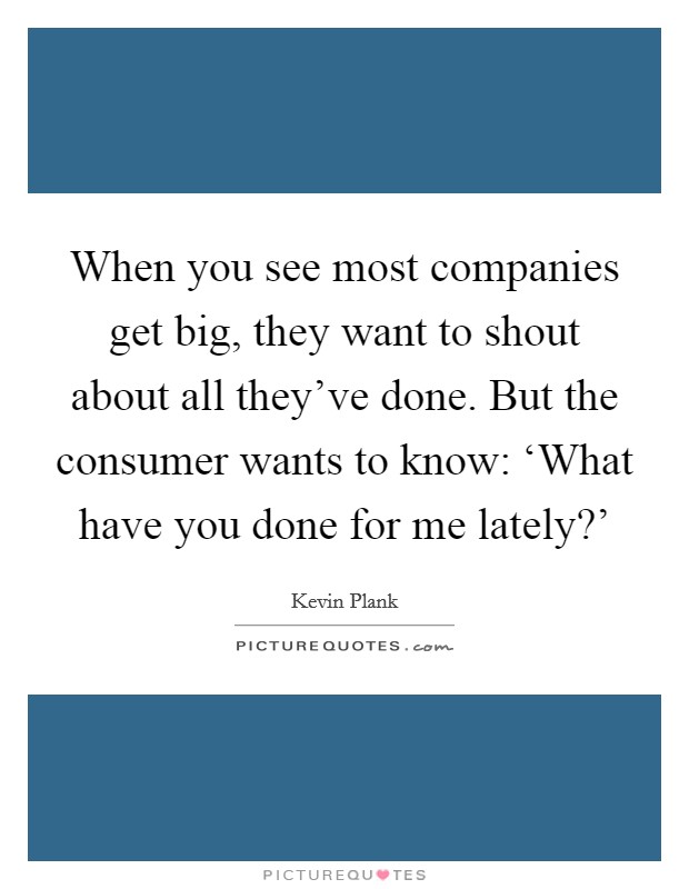 When you see most companies get big, they want to shout about all they've done. But the consumer wants to know: ‘What have you done for me lately?' Picture Quote #1