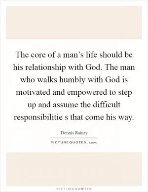 The core of a man’s life should be his relationship with God. The man who walks humbly with God is motivated and empowered to step up and assume the difficult responsibilitie s that come his way Picture Quote #1