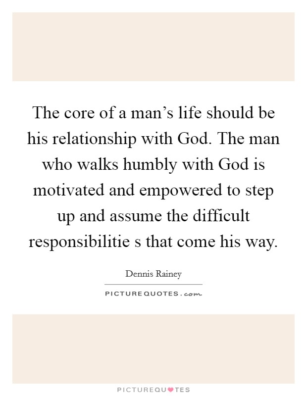 The core of a man's life should be his relationship with God. The man who walks humbly with God is motivated and empowered to step up and assume the difficult responsibilitie s that come his way Picture Quote #1