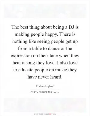 The best thing about being a DJ is making people happy. There is nothing like seeing people get up from a table to dance or the expression on their face when they hear a song they love. I also love to educate people on music they have never heard Picture Quote #1