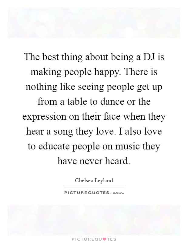 The best thing about being a DJ is making people happy. There is nothing like seeing people get up from a table to dance or the expression on their face when they hear a song they love. I also love to educate people on music they have never heard Picture Quote #1