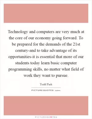 Technology and computers are very much at the core of our economy going forward. To be prepared for the demands of the 21st century-and to take advantage of its opportunities-it is essential that more of our students today learn basic computer programming skills, no matter what field of work they want to pursue Picture Quote #1