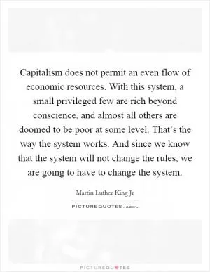 Capitalism does not permit an even flow of economic resources. With this system, a small privileged few are rich beyond conscience, and almost all others are doomed to be poor at some level. That’s the way the system works. And since we know that the system will not change the rules, we are going to have to change the system Picture Quote #1