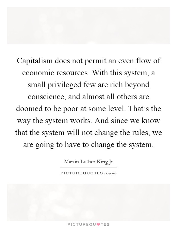 Capitalism does not permit an even flow of economic resources. With this system, a small privileged few are rich beyond conscience, and almost all others are doomed to be poor at some level. That's the way the system works. And since we know that the system will not change the rules, we are going to have to change the system Picture Quote #1