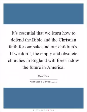 It’s essential that we learn how to defend the Bible and the Christian faith for our sake and our children’s. If we don’t, the empty and obsolete churches in England will foreshadow the future in America Picture Quote #1