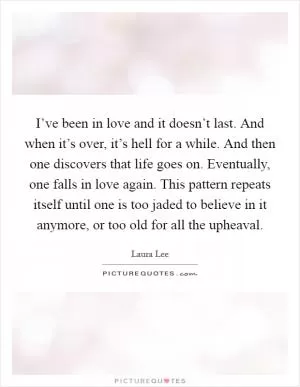 I’ve been in love and it doesn’t last. And when it’s over, it’s hell for a while. And then one discovers that life goes on. Eventually, one falls in love again. This pattern repeats itself until one is too jaded to believe in it anymore, or too old for all the upheaval Picture Quote #1